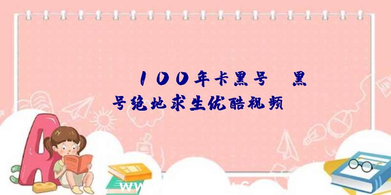 「pubg100年卡黑号」|黑号绝地求生优酷视频